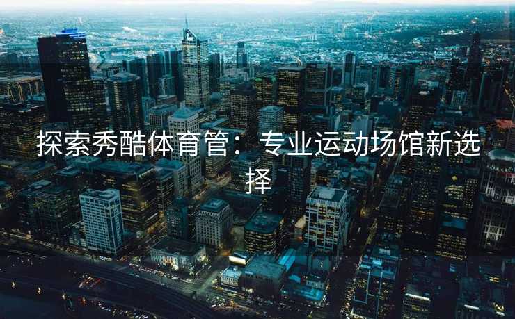探索秀酷体育管：专业运动场馆新选择
