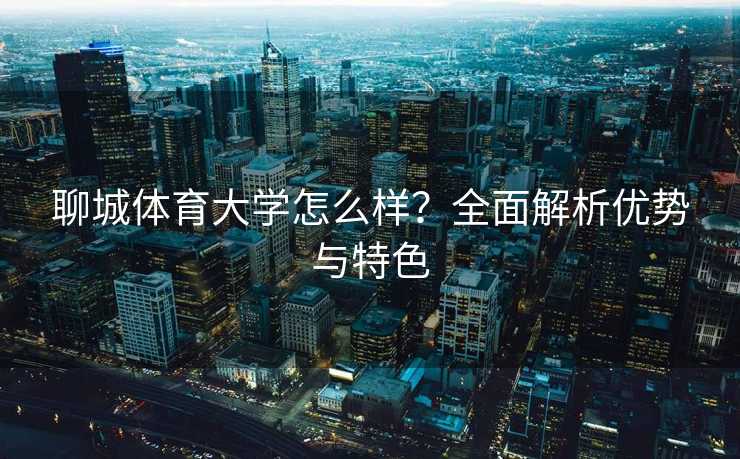 聊城体育大学怎么样？全面解析优势与特色