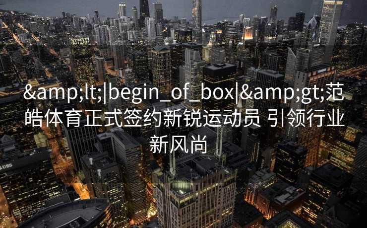 <|begin_of_box|>范皓体育正式签约新锐运动员 引领行业新风尚 <|begin_of_box|>范皓体育正式签约新锐运动员 引领行业新风尚